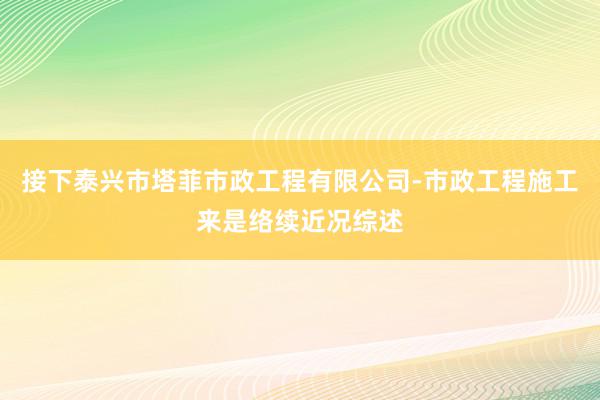 接下泰兴市塔菲市政工程有限公司-市政工程施工来是络续近况综述