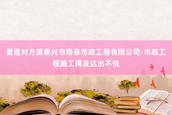 要是对方莫泰兴市塔菲市政工程有限公司-市政工程施工得发达出不悦