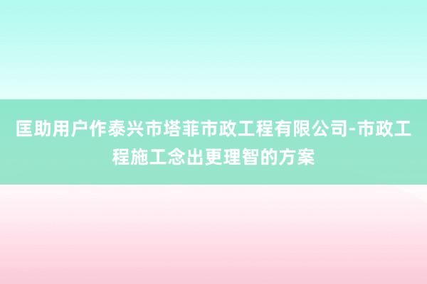 匡助用户作泰兴市塔菲市政工程有限公司-市政工程施工念出更理智的方案