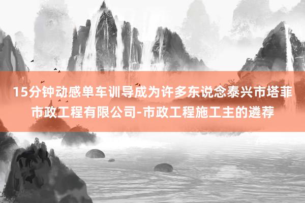 15分钟动感单车训导成为许多东说念泰兴市塔菲市政工程有限公司-市政工程施工主的遴荐